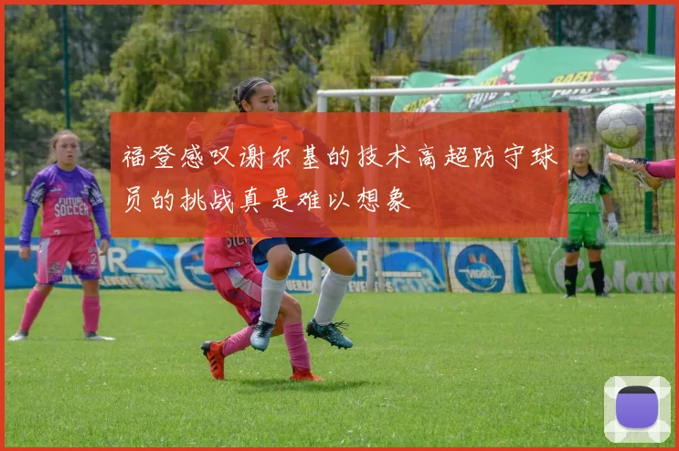 福登感叹谢尔基的技术高超防守球员的挑战真是难以想象