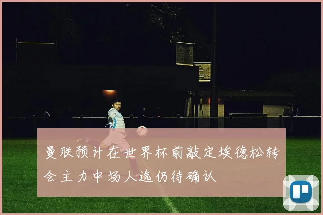 曼联预计在世界杯前敲定埃德松转会主力中场人选仍待确认