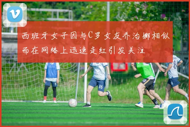 西班牙女子因与C罗女友乔治娜相似而在网络上迅速走红引发关注