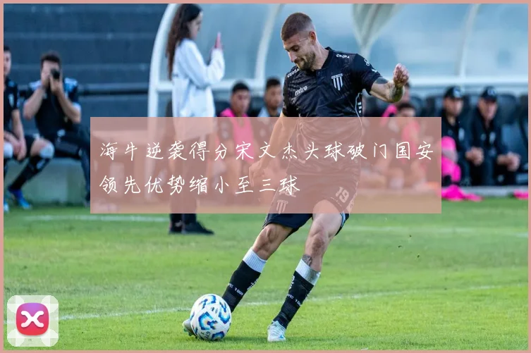 海牛逆袭得分宋文杰头球破门国安领先优势缩小至三球