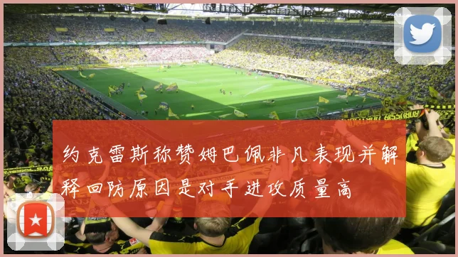 约克雷斯称赞姆巴佩非凡表现并解释回防原因是对手进攻质量高