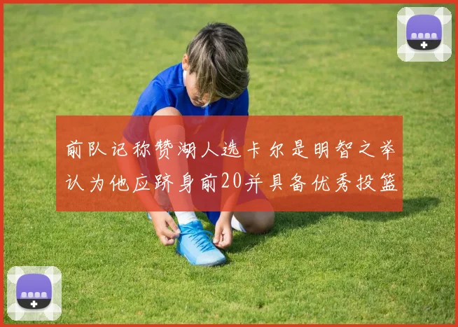 前队记称赞湖人选卡尔是明智之举认为他应跻身前20并具备优秀投篮和防守能力