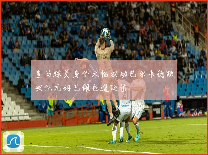 皇马球员身价大幅波动巴尔韦德跌破亿元姆巴佩也遭贬值