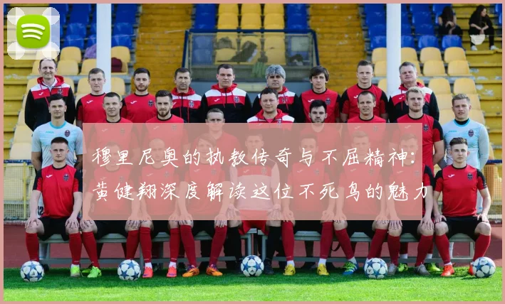 穆里尼奥的执教传奇与不屈精神：黄健翔深度解读这位不死鸟的魅力