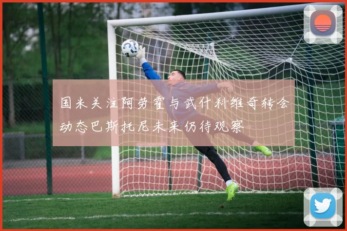 国米关注阿劳霍与武什科维奇转会动态巴斯托尼未来仍待观察
