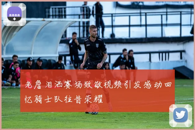 老詹泪洒赛场致敬视频引发感动回忆骑士队往昔荣耀