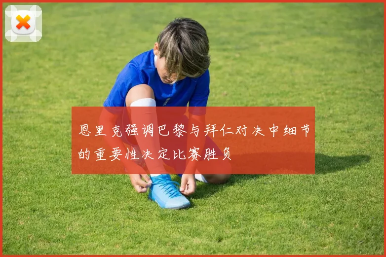 恩里克强调巴黎与拜仁对决中细节的重要性决定比赛胜负