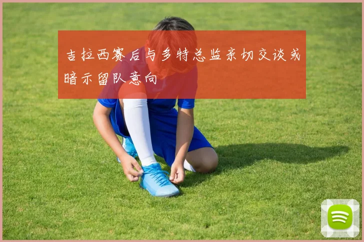 吉拉西赛后与多特总监亲切交谈或暗示留队意向